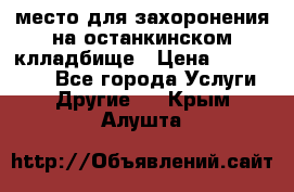 место для захоронения на останкинском клладбище › Цена ­ 1 000 000 - Все города Услуги » Другие   . Крым,Алушта